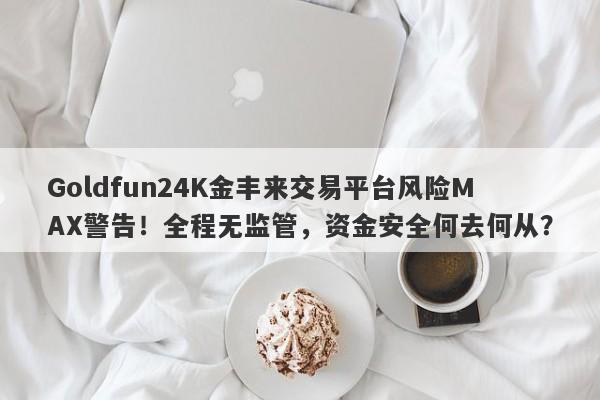 Goldfun24K金丰来交易平台风险MAX警告！全程无监管，资金安全何去何从？-第1张图片-要懂汇