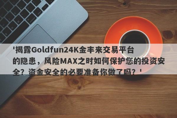 '揭露Goldfun24K金丰来交易平台的隐患，风险MAX之时如何保护您的投资安全？资金安全的必要准备你做了吗？'-第1张图片-要懂汇