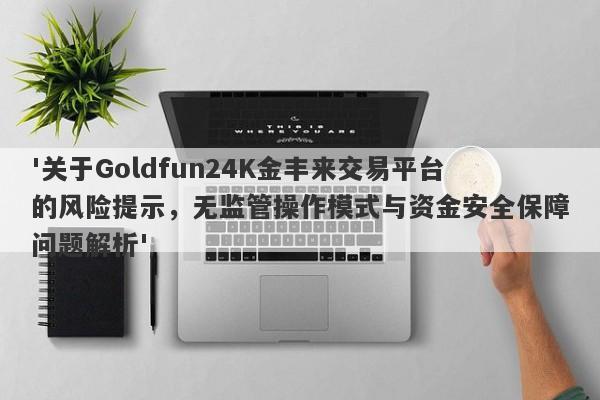 '关于Goldfun24K金丰来交易平台的风险提示，无监管操作模式与资金安全保障问题解析'-第1张图片-要懂汇