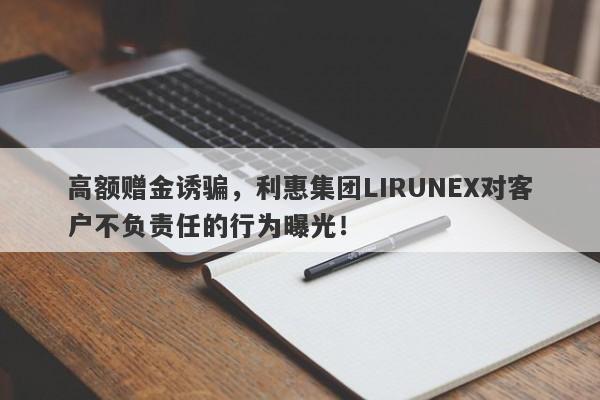 高额赠金诱骗，利惠集团LIRUNEX对客户不负责任的行为曝光！-第1张图片-要懂汇