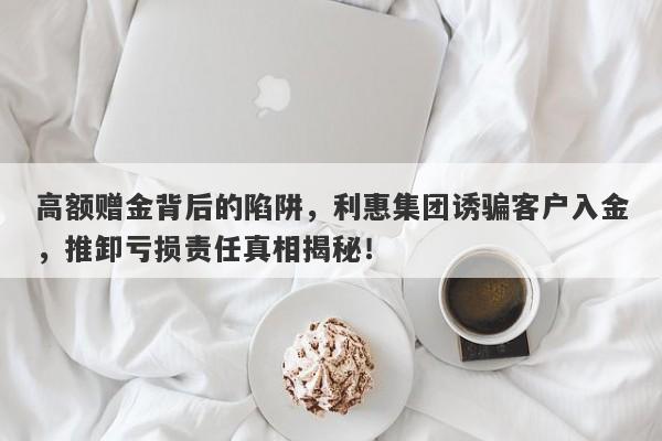 高额赠金背后的陷阱，利惠集团诱骗客户入金，推卸亏损责任真相揭秘！-第1张图片-要懂汇