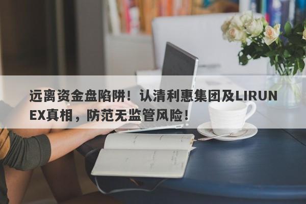 远离资金盘陷阱！认清利惠集团及LIRUNEX真相，防范无监管风险！-第1张图片-要懂汇