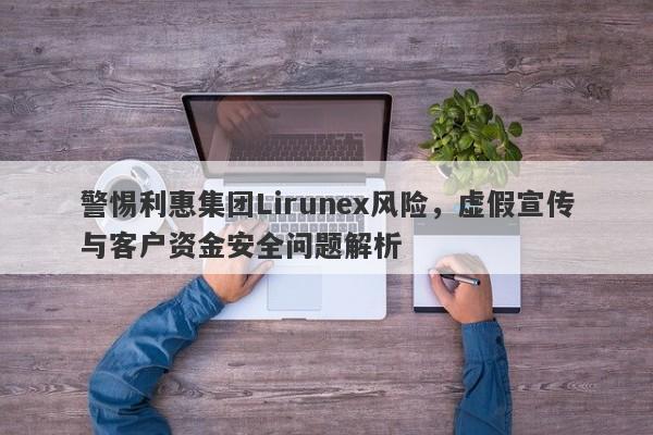 警惕利惠集团Lirunex风险，虚假宣传与客户资金安全问题解析-第1张图片-要懂汇