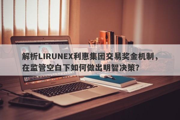 解析LIRUNEX利惠集团交易奖金机制，在监管空白下如何做出明智决策？-第1张图片-要懂汇