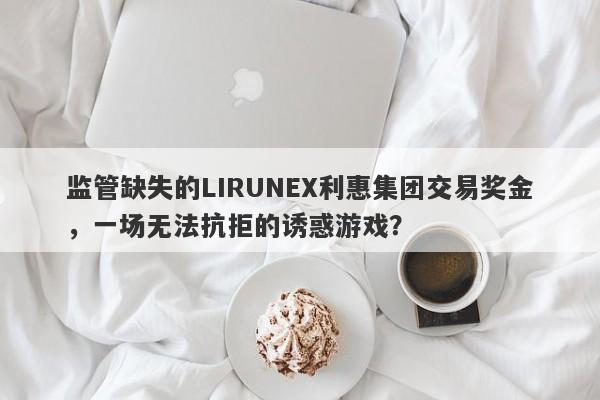 监管缺失的LIRUNEX利惠集团交易奖金，一场无法抗拒的诱惑游戏？-第1张图片-要懂汇