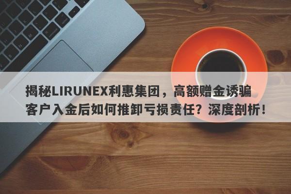 揭秘LIRUNEX利惠集团，高额赠金诱骗客户入金后如何推卸亏损责任？深度剖析！-第1张图片-要懂汇