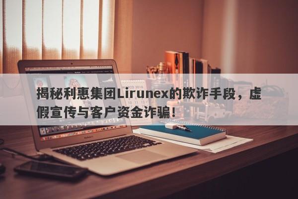 揭秘利惠集团Lirunex的欺诈手段，虚假宣传与客户资金诈骗！-第1张图片-要懂汇