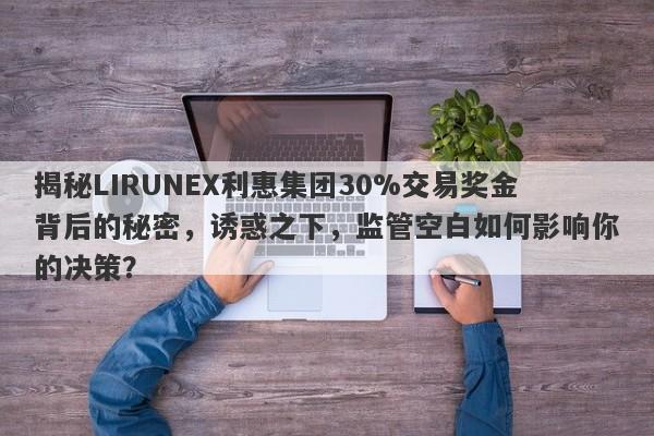 揭秘LIRUNEX利惠集团30%交易奖金背后的秘密，诱惑之下，监管空白如何影响你的决策？-第1张图片-要懂汇