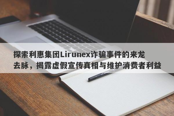 探索利惠集团Lirunex诈骗事件的来龙去脉，揭露虚假宣传真相与维护消费者利益-第1张图片-要懂汇