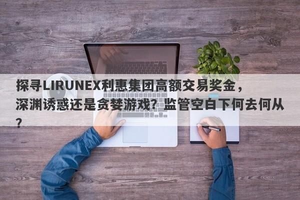 探寻LIRUNEX利惠集团高额交易奖金，深渊诱惑还是贪婪游戏？监管空白下何去何从？-第1张图片-要懂汇