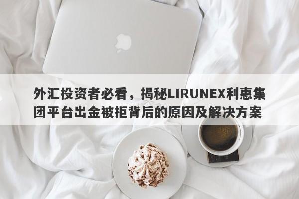 外汇投资者必看，揭秘LIRUNEX利惠集团平台出金被拒背后的原因及解决方案-第1张图片-要懂汇