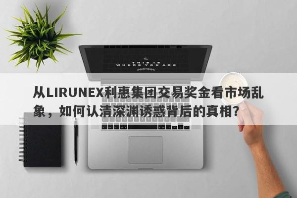 从LIRUNEX利惠集团交易奖金看市场乱象，如何认清深渊诱惑背后的真相？-第1张图片-要懂汇