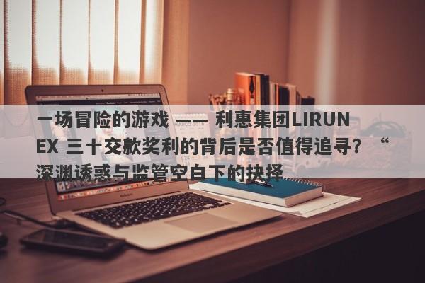 一场冒险的游戏 —— 利惠集团LIRUNEX 三十交款奖利的背后是否值得追寻？“深渊诱惑与监管空白下的抉择-第1张图片-要懂汇