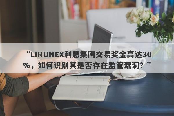 “LIRUNEX利惠集团交易奖金高达30%，如何识别其是否存在监管漏洞？”-第1张图片-要懂汇