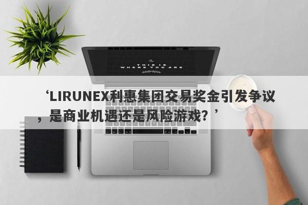 ‘LIRUNEX利惠集团交易奖金引发争议，是商业机遇还是风险游戏？’-第1张图片-要懂汇