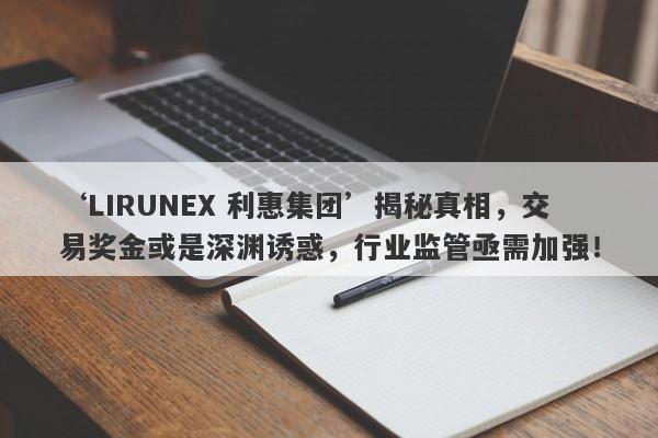 ‘LIRUNEX 利惠集团’揭秘真相，交易奖金或是深渊诱惑，行业监管亟需加强！-第1张图片-要懂汇