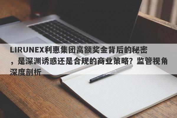 LIRUNEX利惠集团高额奖金背后的秘密，是深渊诱惑还是合规的商业策略？监管视角深度剖析-第1张图片-要懂汇