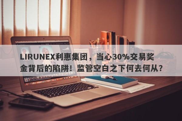 LIRUNEX利惠集团，当心30%交易奖金背后的陷阱！监管空白之下何去何从？-第1张图片-要懂汇