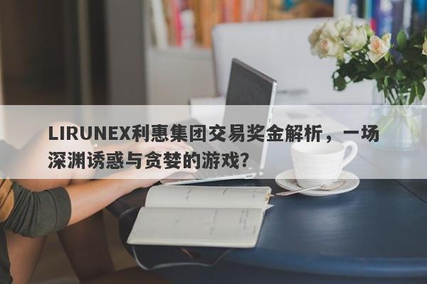 LIRUNEX利惠集团交易奖金解析，一场深渊诱惑与贪婪的游戏？-第1张图片-要懂汇