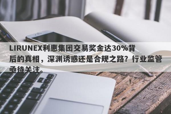 LIRUNEX利惠集团交易奖金达30%背后的真相，深渊诱惑还是合规之路？行业监管亟待关注。-第1张图片-要懂汇