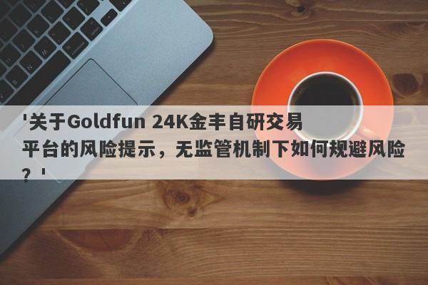 '关于Goldfun 24K金丰自研交易平台的风险提示，无监管机制下如何规避风险？'-第1张图片-要懂汇