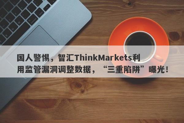 国人警惕，智汇ThinkMarkets利用监管漏洞调整数据，“三重陷阱”曝光！-第1张图片-要懂汇