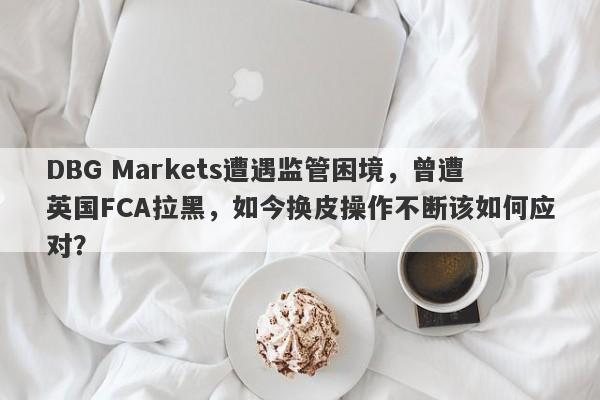 DBG Markets遭遇监管困境，曾遭英国FCA拉黑，如今换皮操作不断该如何应对？-第1张图片-要懂汇