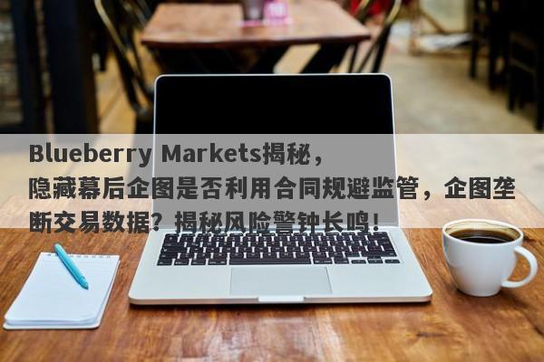 Blueberry Markets揭秘，隐藏幕后企图是否利用合同规避监管，企图垄断交易数据？揭秘风险警钟长鸣！-第1张图片-要懂汇