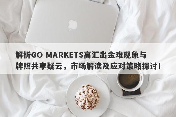 解析GO MARKETS高汇出金难现象与牌照共享疑云，市场解读及应对策略探讨！-第1张图片-要懂汇