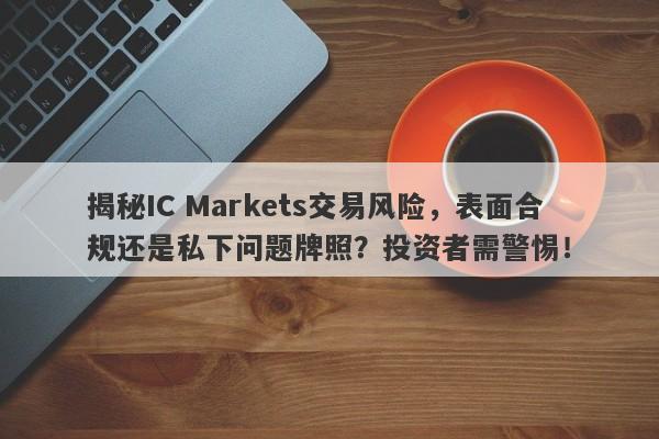 揭秘IC Markets交易风险，表面合规还是私下问题牌照？投资者需警惕！-第1张图片-要懂汇