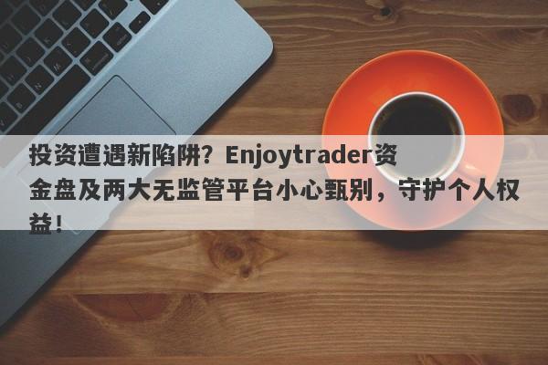 投资遭遇新陷阱？Enjoytrader资金盘及两大无监管平台小心甄别，守护个人权益！-第1张图片-要懂汇