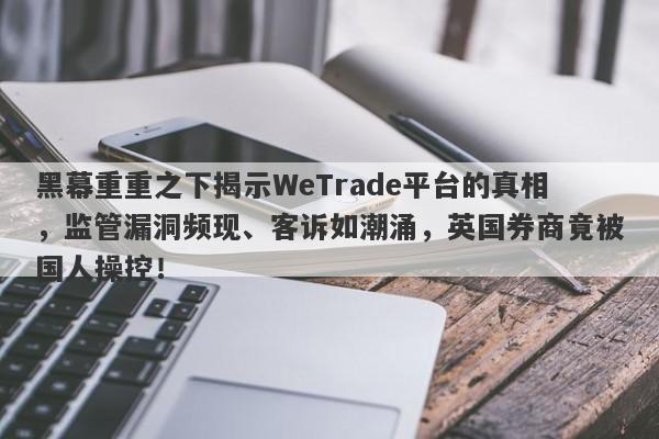 黑幕重重之下揭示WeTrade平台的真相，监管漏洞频现、客诉如潮涌，英国券商竟被国人操控！-第1张图片-要懂汇