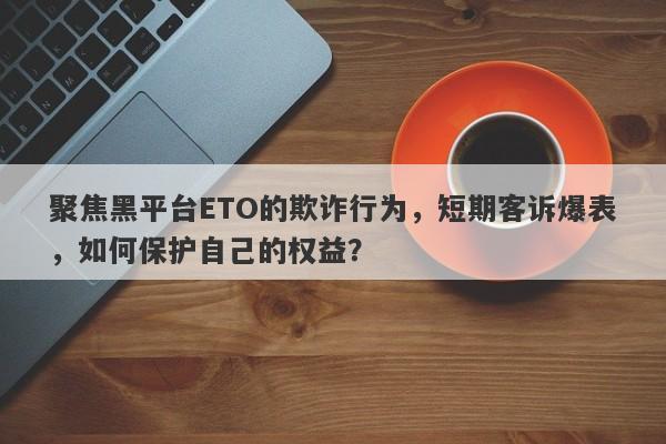 聚焦黑平台ETO的欺诈行为，短期客诉爆表，如何保护自己的权益？-第1张图片-要懂汇