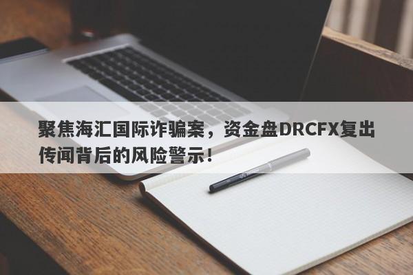 聚焦海汇国际诈骗案，资金盘DRCFX复出传闻背后的风险警示！-第1张图片-要懂汇