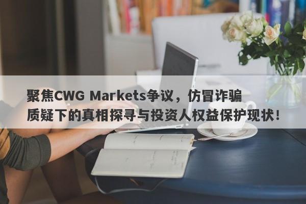 聚焦CWG Markets争议，仿冒诈骗质疑下的真相探寻与投资人权益保护现状！-第1张图片-要懂汇