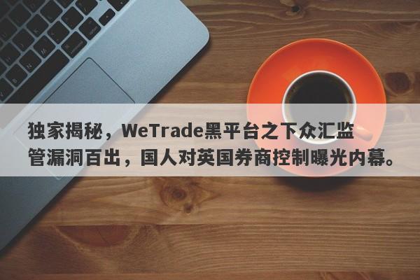 独家揭秘，WeTrade黑平台之下众汇监管漏洞百出，国人对英国券商控制曝光内幕。-第1张图片-要懂汇