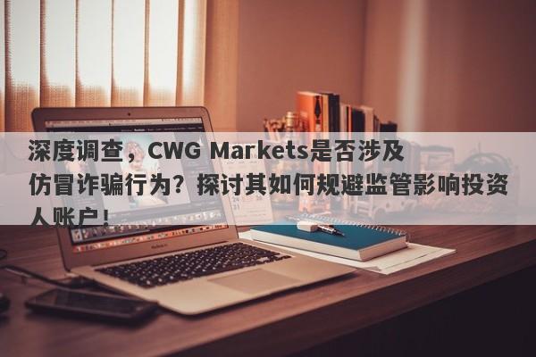 深度调查，CWG Markets是否涉及仿冒诈骗行为？探讨其如何规避监管影响投资人账户！-第1张图片-要懂汇