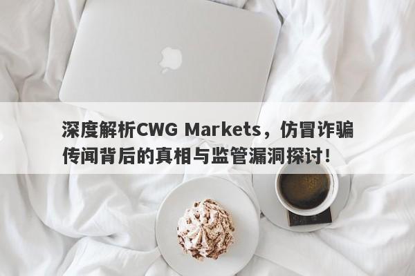 深度解析CWG Markets，仿冒诈骗传闻背后的真相与监管漏洞探讨！-第1张图片-要懂汇