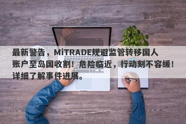 最新警告，MiTRADE规避监管转移国人账户至岛国收割！危险临近，行动刻不容缓！详细了解事件进展。-第1张图片-要懂汇