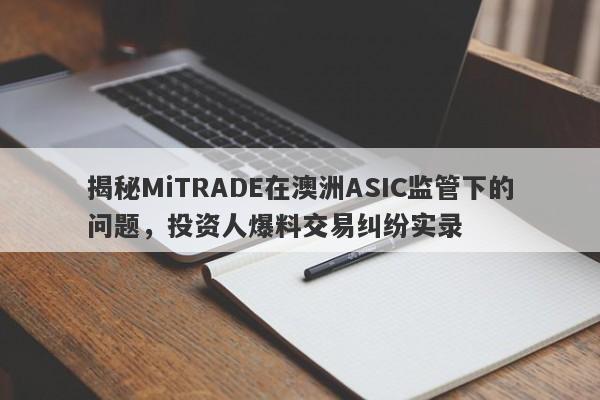 揭秘MiTRADE在澳洲ASIC监管下的问题，投资人爆料交易纠纷实录-第1张图片-要懂汇