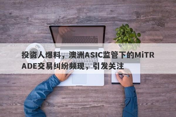 投资人爆料，澳洲ASIC监管下的MiTRADE交易纠纷频现，引发关注-第1张图片-要懂汇