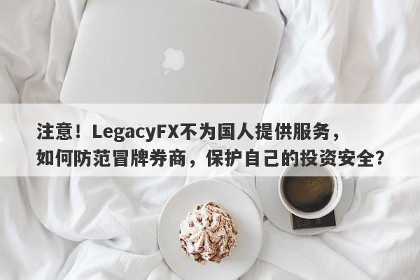 注意！LegacyFX不为国人提供服务，如何防范冒牌券商，保护自己的投资安全？-第1张图片-要懂汇