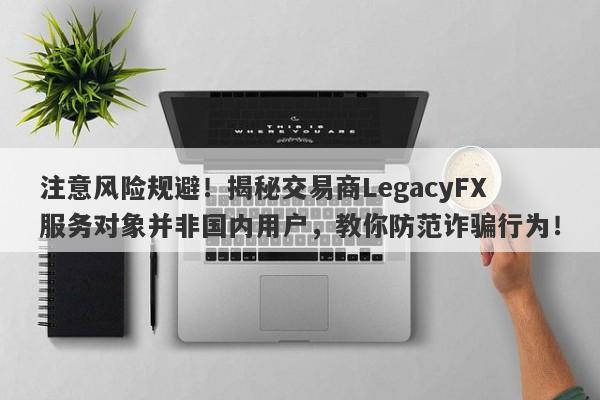 注意风险规避！揭秘交易商LegacyFX服务对象并非国内用户，教你防范诈骗行为！-第1张图片-要懂汇