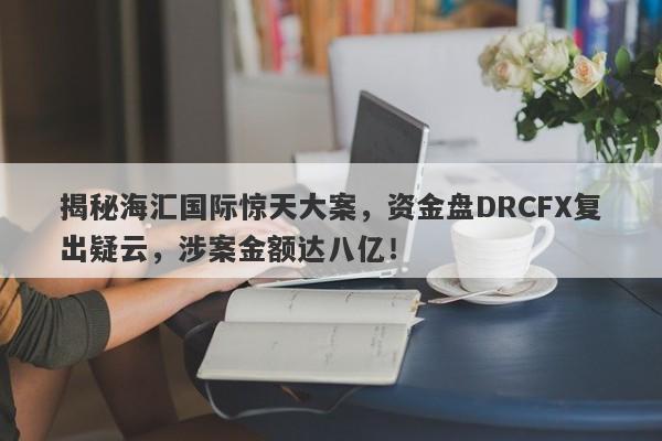 揭秘海汇国际惊天大案，资金盘DRCFX复出疑云，涉案金额达八亿！-第1张图片-要懂汇