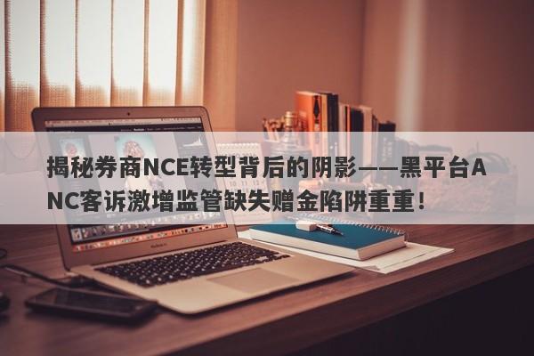 揭秘券商NCE转型背后的阴影——黑平台ANC客诉激增监管缺失赠金陷阱重重！-第1张图片-要懂汇