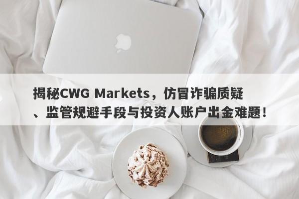 揭秘CWG Markets，仿冒诈骗质疑、监管规避手段与投资人账户出金难题！-第1张图片-要懂汇