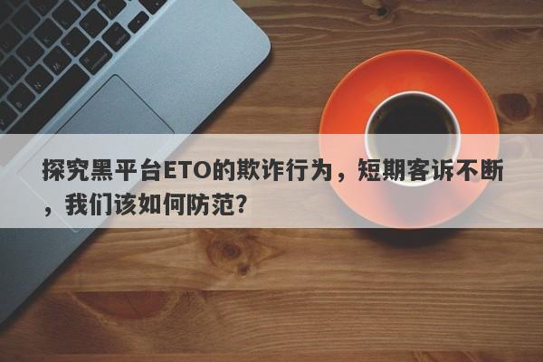 探究黑平台ETO的欺诈行为，短期客诉不断，我们该如何防范？-第1张图片-要懂汇