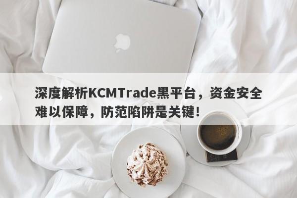 深度解析KCMTrade黑平台，资金安全难以保障，防范陷阱是关键！-第1张图片-要懂汇