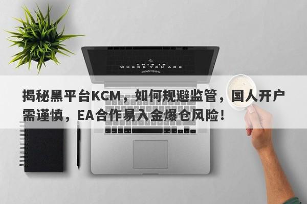 揭秘黑平台KCM，如何规避监管，国人开户需谨慎，EA合作易入金爆仓风险！-第1张图片-要懂汇