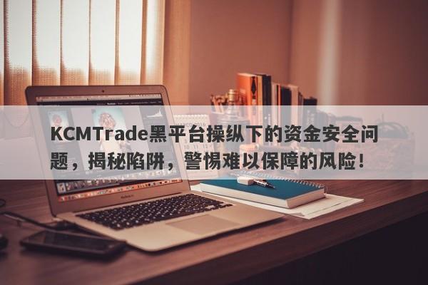 KCMTrade黑平台操纵下的资金安全问题，揭秘陷阱，警惕难以保障的风险！-第1张图片-要懂汇